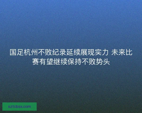国足杭州不败纪录延续展现实力 未来比赛有望继续保持不败势头